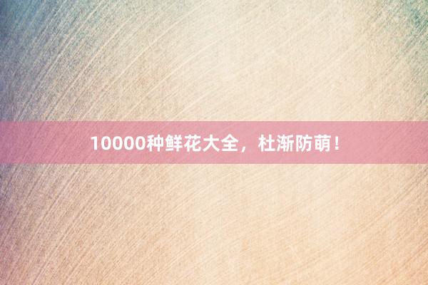 10000种鲜花大全，杜渐防萌！