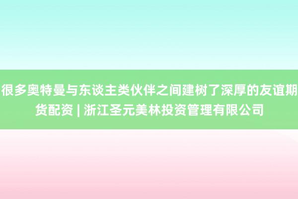 很多奥特曼与东谈主类伙伴之间建树了深厚的友谊期货配资 | 浙江圣元美林投资管理有限公司